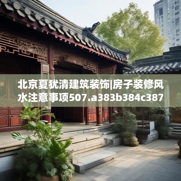 北京夏犹清建筑装饰|房子装修风水注意事项507.a383b384c387fgy.394uyk