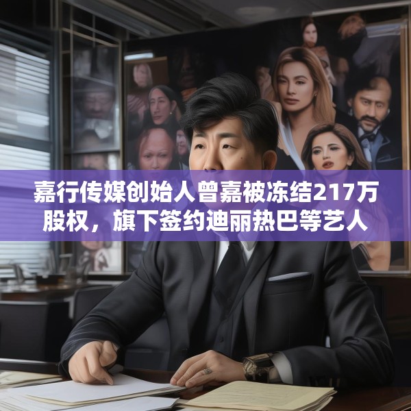 嘉行传媒创始人曾嘉被冻结217万股权，旗下签约迪丽热巴等艺人