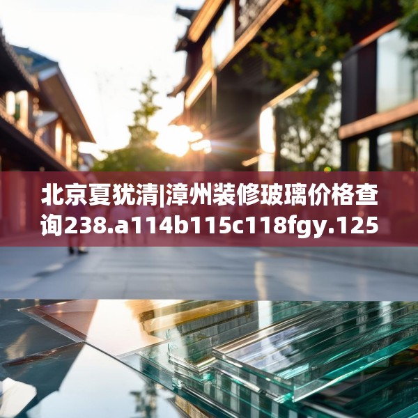 北京夏犹清|漳州装修玻璃价格查询238.a114b115c118fgy.125htyj