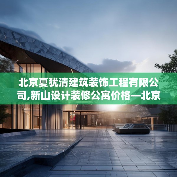 北京夏犹清建筑装饰工程有限公司,新山设计装修公寓价格—北京夏犹清建筑装饰工程有限公司447.a323b324c327fgy.334fhsg