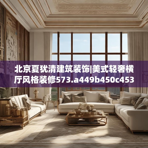 北京夏犹清建筑装饰|美式轻奢横厅风格装修573.a449b450c453fgy.460fhsg