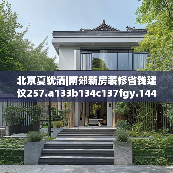 北京夏犹清|南郊新房装修省钱建议257.a133b134c137fgy.144fds