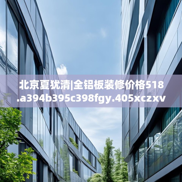 北京夏犹清|全铝板装修价格518.a394b395c398fgy.405xczxv