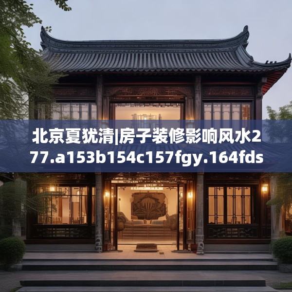 北京夏犹清|房子装修影响风水277.a153b154c157fgy.164fdsfds