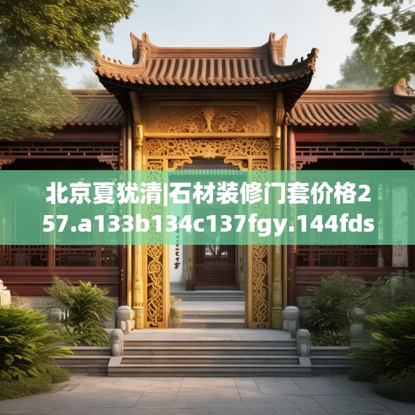 北京夏犹清|石材装修门套价格257.a133b134c137fgy.144fds
