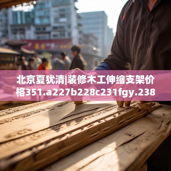 北京夏犹清|装修木工伸缩支架价格351.a227b228c231fgy.238fghfd