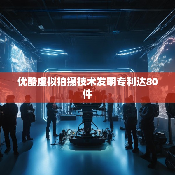 优酷虚拟拍摄技术发明专利达80件
