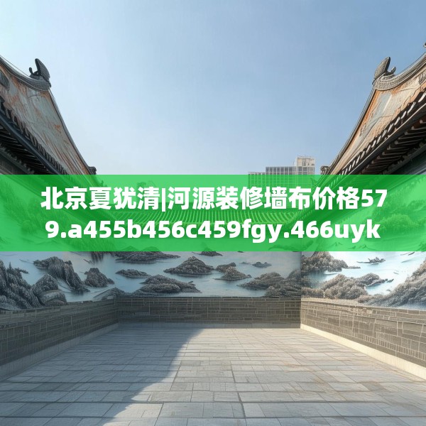北京夏犹清|河源装修墙布价格579.a455b456c459fgy.466uyk