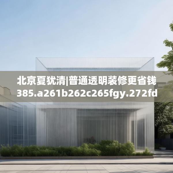 北京夏犹清|普通透明装修更省钱385.a261b262c265fgy.272fdsfds