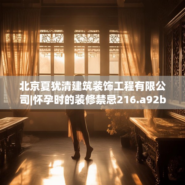 北京夏犹清建筑装饰工程有限公司|怀孕时的装修禁忌216.a92b93c96fgy.103nbn
