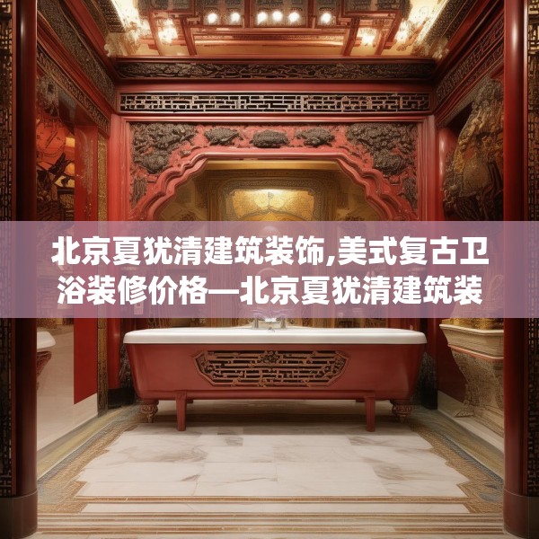 北京夏犹清建筑装饰,美式复古卫浴装修价格—北京夏犹清建筑装饰128.a4b5c8fgy.1576684