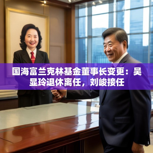 国海富兰克林基金董事长变更：吴显玲退休离任，刘峻接任