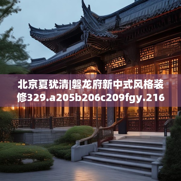 北京夏犹清|磐龙府新中式风格装修329.a205b206c209fgy.216fds
