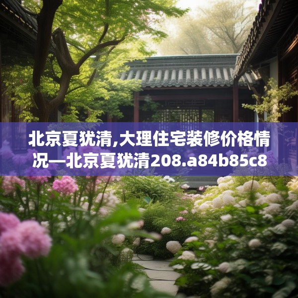 北京夏犹清,大理住宅装修价格情况—北京夏犹清208.a84b85c88fgy.95sdA