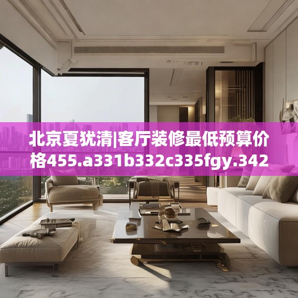 北京夏犹清|客厅装修最低预算价格455.a331b332c335fgy.342fds