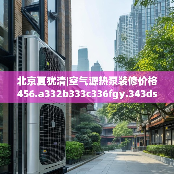 北京夏犹清|空气源热泵装修价格456.a332b333c336fgy.343dsfds