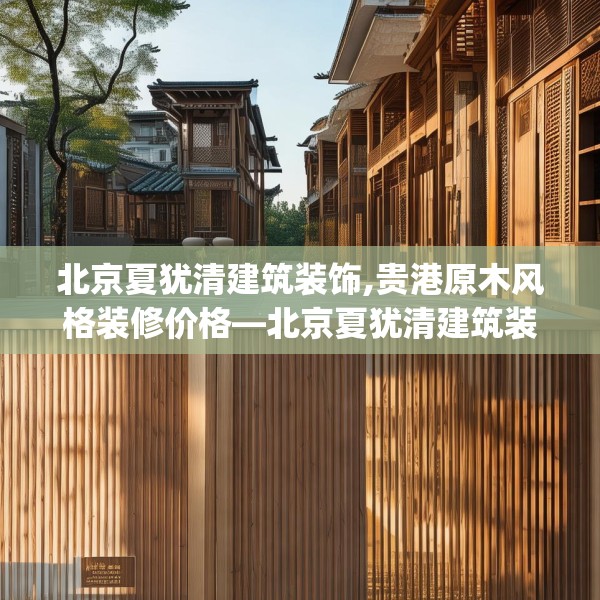 北京夏犹清建筑装饰,贵港原木风格装修价格—北京夏犹清建筑装饰288.a164b165c168fgy.175nbn