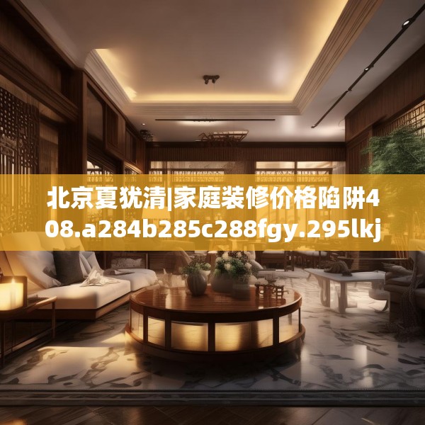 北京夏犹清|家庭装修价格陷阱408.a284b285c288fgy.295lkjl