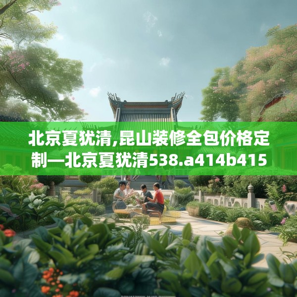 北京夏犹清,昆山装修全包价格定制—北京夏犹清538.a414b415c418fgy.425dewqe