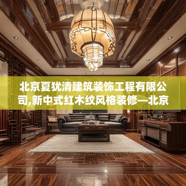 北京夏犹清建筑装饰工程有限公司,新中式红木纹风格装修—北京夏犹清建筑装饰工程有限公司302.a178b179c182fgy.189xczxv