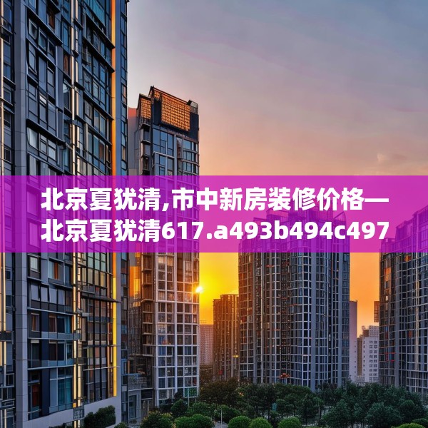北京夏犹清,市中新房装修价格—北京夏犹清617.a493b494c497fgy.504fds