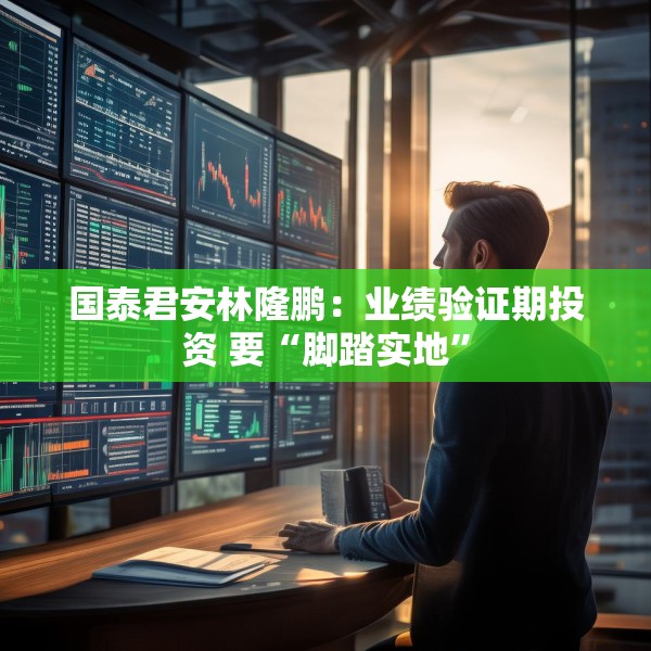 国泰君安林隆鹏：业绩验证期投资 要“脚踏实地”