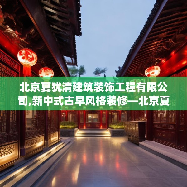 北京夏犹清建筑装饰工程有限公司,新中式古早风格装修—北京夏犹清建筑装饰工程有限公司226.a102b103c106fgy.113sdA