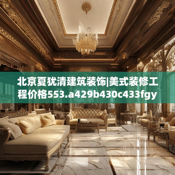 北京夏犹清建筑装饰|美式装修工程价格553.a429b430c433fgy.440poiy