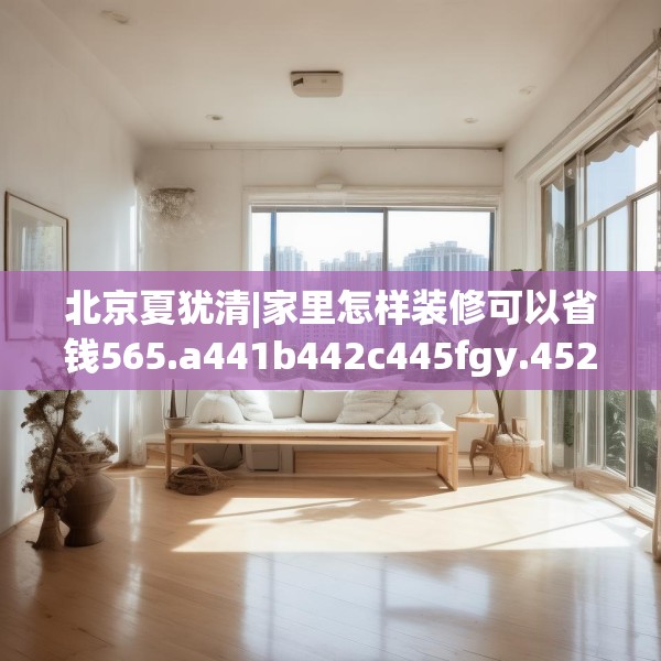 北京夏犹清|家里怎样装修可以省钱565.a441b442c445fgy.452fdsfds