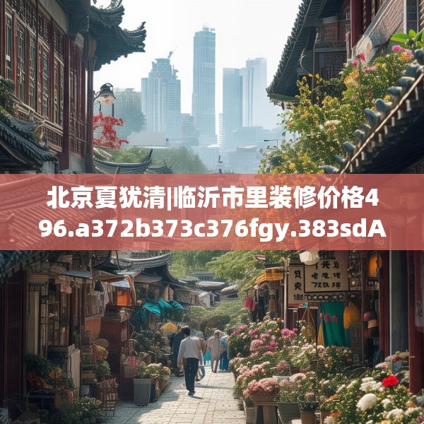 北京夏犹清|临沂市里装修价格496.a372b373c376fgy.383sdA