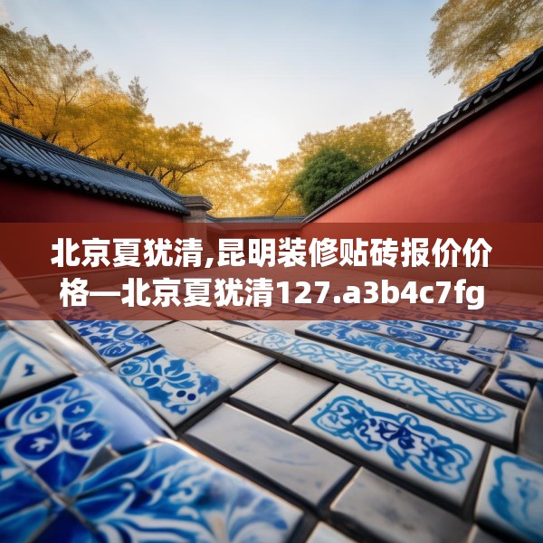 北京夏犹清,昆明装修贴砖报价价格—北京夏犹清127.a3b4c7fgy.14jhhj