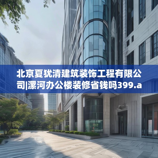 北京夏犹清建筑装饰工程有限公司|漯河办公楼装修省钱吗399.a275b276c279fgy.286uyk