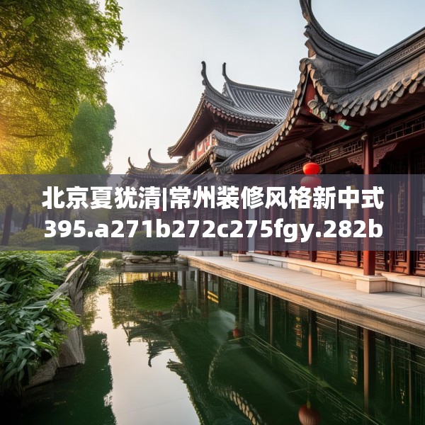 北京夏犹清|常州装修风格新中式395.a271b272c275fgy.282bnbn