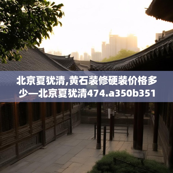 北京夏犹清,黄石装修硬装价格多少—北京夏犹清474.a350b351c354fgy.361dsfds