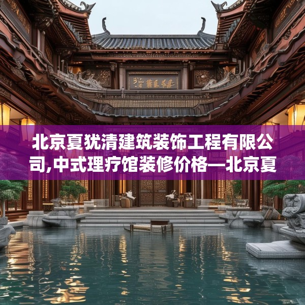 北京夏犹清建筑装饰工程有限公司,中式理疗馆装修价格—北京夏犹清建筑装饰工程有限公司128.a4b5c8fgy.1576684