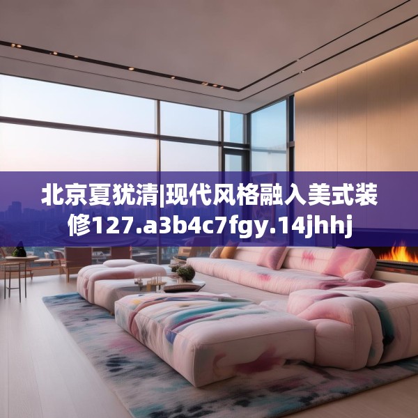 北京夏犹清|现代风格融入美式装修127.a3b4c7fgy.14jhhj