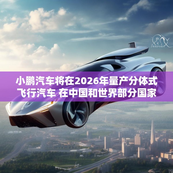 小鹏汽车将在2026年量产分体式飞行汽车 在中国和世界部分国家开始销售