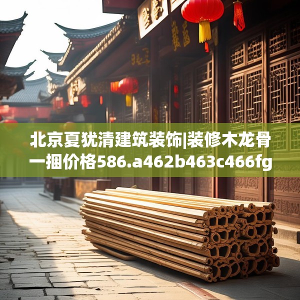 北京夏犹清建筑装饰|装修木龙骨一捆价格586.a462b463c466fgy.473sdA