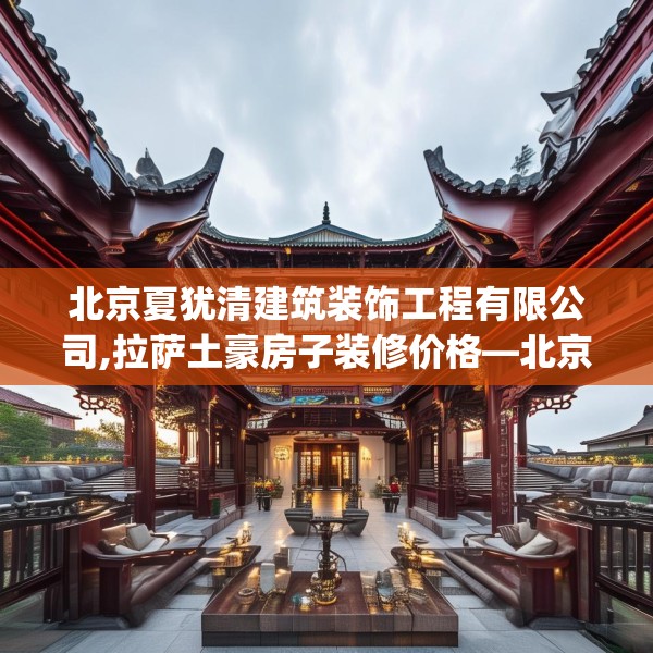 北京夏犹清建筑装饰工程有限公司,拉萨土豪房子装修价格—北京夏犹清建筑装饰工程有限公司546.a422b423c426fgy.433dsfds