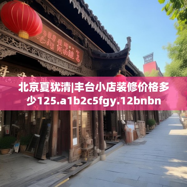 北京夏犹清|丰台小店装修价格多少125.a1b2c5fgy.12bnbn