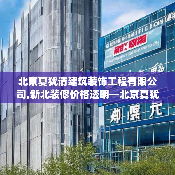 北京夏犹清建筑装饰工程有限公司,新北装修价格透明—北京夏犹清建筑装饰工程有限公司541.a417b418c421fgy.428jhhj