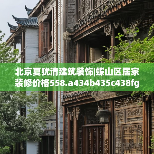 北京夏犹清建筑装饰|蝶山区居家装修价格558.a434b435c438fgy.445nbn