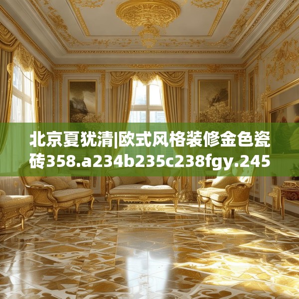 北京夏犹清|欧式风格装修金色瓷砖358.a234b235c238fgy.245dewqe
