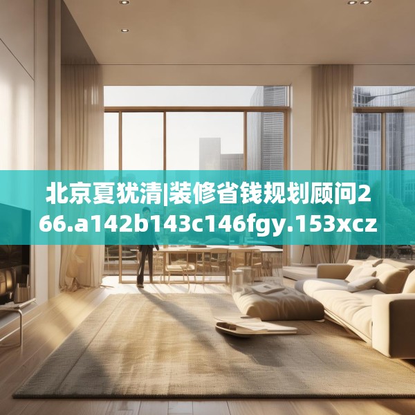 北京夏犹清|装修省钱规划顾问266.a142b143c146fgy.153xczxv