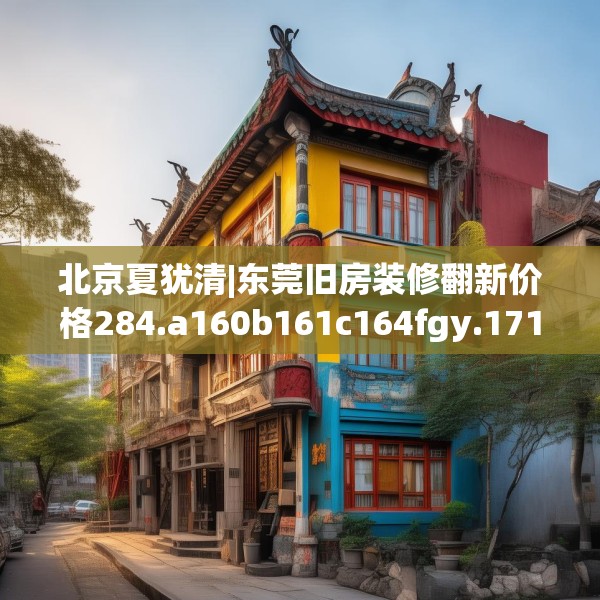 北京夏犹清|东莞旧房装修翻新价格284.a160b161c164fgy.171xczxv