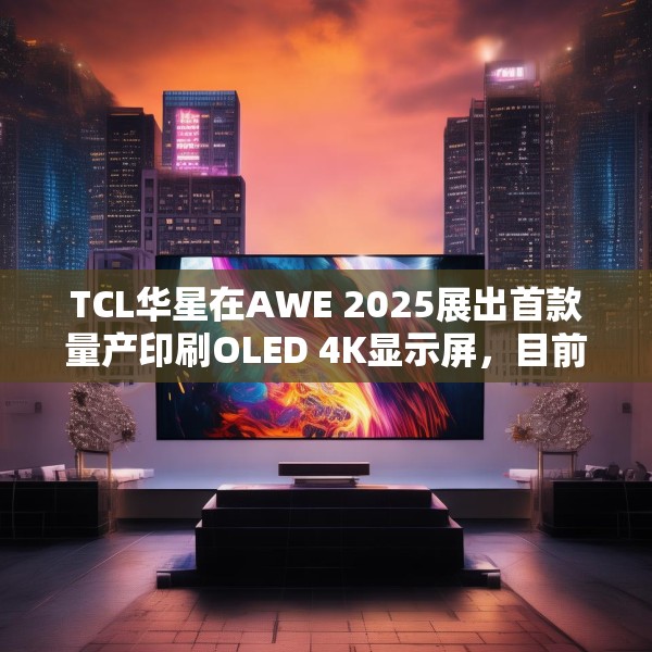 TCL华星在AWE 2025展出首款量产印刷OLED 4K显示屏，目前产能是5.5K