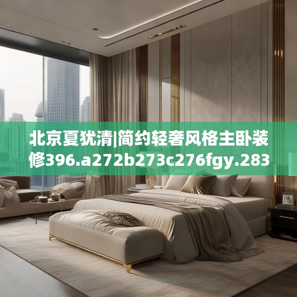 北京夏犹清|简约轻奢风格主卧装修396.a272b273c276fgy.283nbn