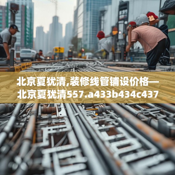 北京夏犹清,装修线管铺设价格—北京夏犹清557.a433b434c437fgy.444bnbn