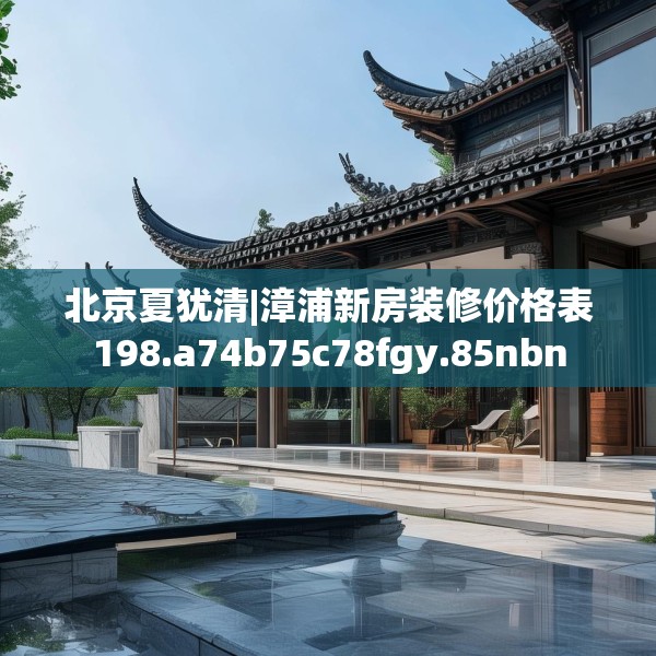 北京夏犹清|漳浦新房装修价格表198.a74b75c78fgy.85nbn