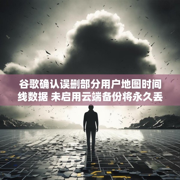 谷歌确认误删部分用户地图时间线数据 未启用云端备份将永久丢失